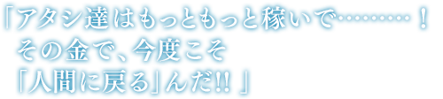 「アタシ達はもっともっと稼いで………!その金で、今度こそ「人間に戻る」んだ!!」