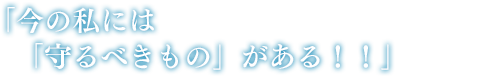 「今の私には「守るべきもの」がある!!」